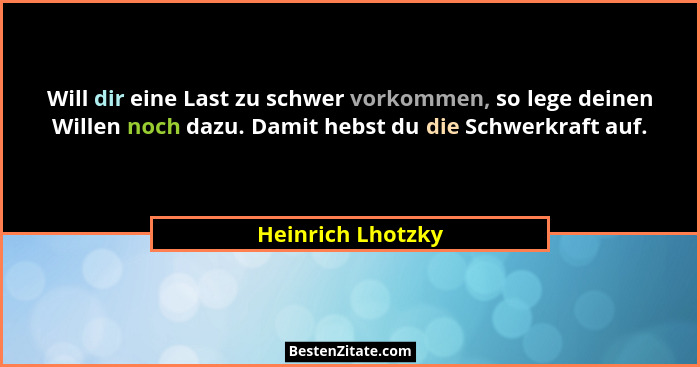 Will dir eine Last zu schwer vorkommen, so lege deinen Willen noch dazu. Damit hebst du die Schwerkraft auf.... - Heinrich Lhotzky