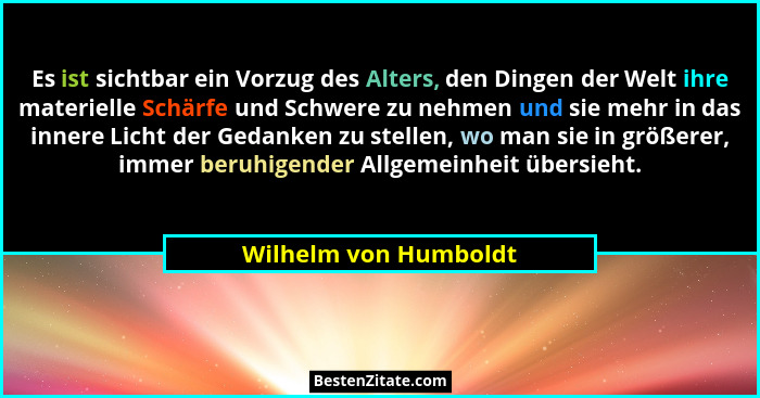 Es ist sichtbar ein Vorzug des Alters, den Dingen der Welt ihre materielle Schärfe und Schwere zu nehmen und sie mehr in das in... - Wilhelm von Humboldt