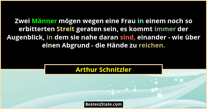 Zwei Männer mögen wegen eine Frau in einem noch so erbitterten Streit geraten sein, es kommt immer der Augenblick, in dem sie nahe... - Arthur Schnitzler