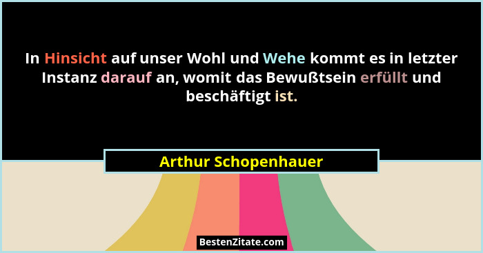 In Hinsicht auf unser Wohl und Wehe kommt es in letzter Instanz darauf an, womit das Bewußtsein erfüllt und beschäftigt ist.... - Arthur Schopenhauer