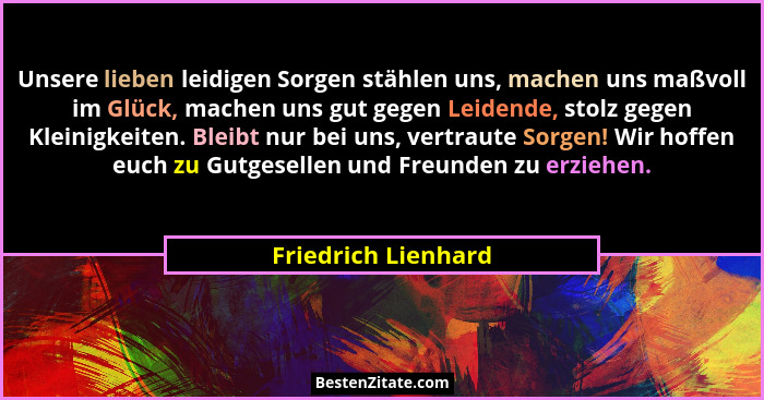 Unsere lieben leidigen Sorgen stählen uns, machen uns maßvoll im Glück, machen uns gut gegen Leidende, stolz gegen Kleinigkeiten.... - Friedrich Lienhard