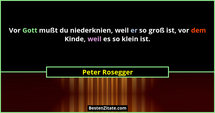 Vor Gott mußt du niederknien, weil er so groß ist, vor dem Kinde, weil es so klein ist.... - Peter Rosegger
