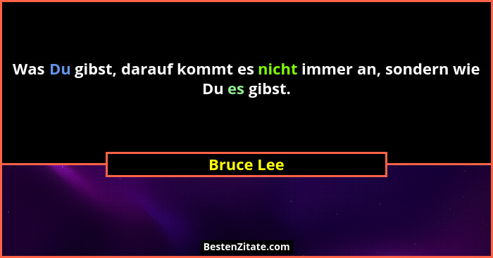 Was Du gibst, darauf kommt es nicht immer an, sondern wie Du es gibst.... - Bruce Lee