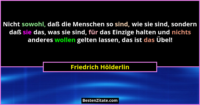 Nicht sowohl, daß die Menschen so sind, wie sie sind, sondern daß sie das, was sie sind, für das Einzige halten und nichts ander... - Friedrich Hölderlin