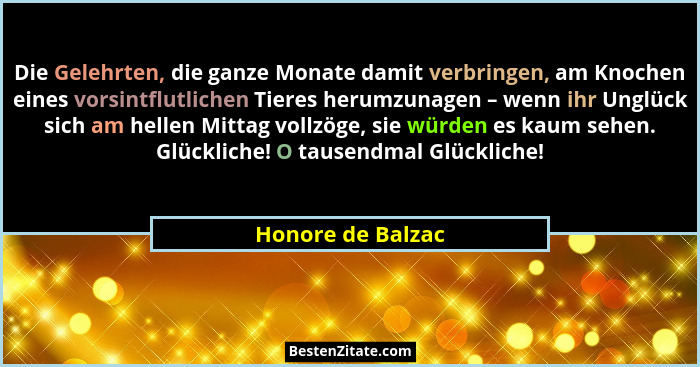 Die Gelehrten, die ganze Monate damit verbringen, am Knochen eines vorsintflutlichen Tieres herumzunagen – wenn ihr Unglück sich am... - Honore de Balzac