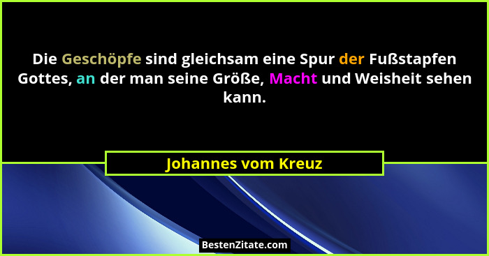 Die Geschöpfe sind gleichsam eine Spur der Fußstapfen Gottes, an der man seine Größe, Macht und Weisheit sehen kann.... - Johannes vom Kreuz