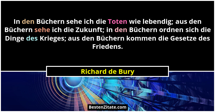 In den Büchern sehe ich die Toten wie lebendig; aus den Büchern sehe ich die Zukunft; in den Büchern ordnen sich die Dinge des Krieg... - Richard de Bury