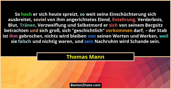 So hoch er sich heute spreizt, so weit seine Einschüchterung sich ausbreitet, soviel von ihm angerichtetes Elend, Entehrung, Verderbnis,... - Thomas Mann