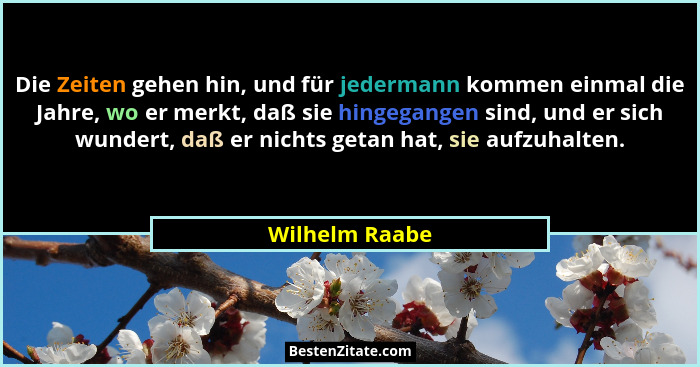 Die Zeiten gehen hin, und für jedermann kommen einmal die Jahre, wo er merkt, daß sie hingegangen sind, und er sich wundert, daß er ni... - Wilhelm Raabe