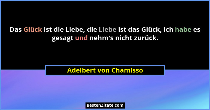 Das Glück ist die Liebe, die Liebe ist das Glück, Ich habe es gesagt und nehm's nicht zurück.... - Adelbert von Chamisso