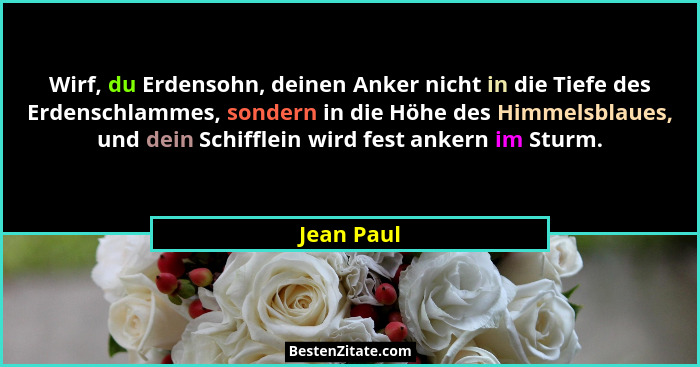Wirf, du Erdensohn, deinen Anker nicht in die Tiefe des Erdenschlammes, sondern in die Höhe des Himmelsblaues, und dein Schifflein wird fe... - Jean Paul