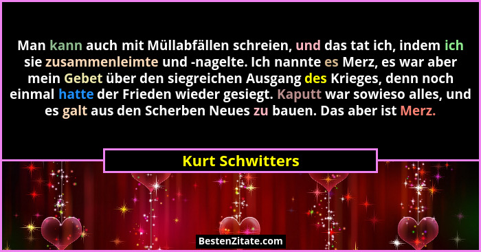 Man kann auch mit Müllabfällen schreien, und das tat ich, indem ich sie zusammenleimte und -nagelte. Ich nannte es Merz, es war aber... - Kurt Schwitters