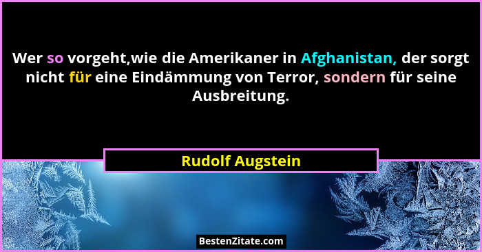 Wer so vorgeht,wie die Amerikaner in Afghanistan, der sorgt nicht für eine Eindämmung von Terror, sondern für seine Ausbreitung.... - Rudolf Augstein