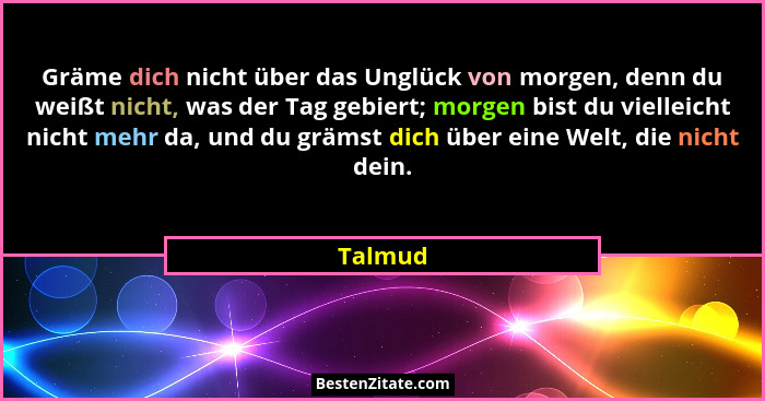 Gräme dich nicht über das Unglück von morgen, denn du weißt nicht, was der Tag gebiert; morgen bist du vielleicht nicht mehr da, und du gräms... - Talmud