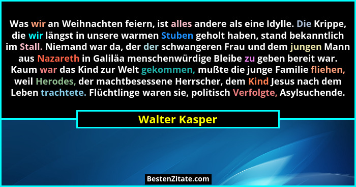 Was wir an Weihnachten feiern, ist alles andere als eine Idylle. Die Krippe, die wir längst in unsere warmen Stuben geholt haben, stan... - Walter Kasper