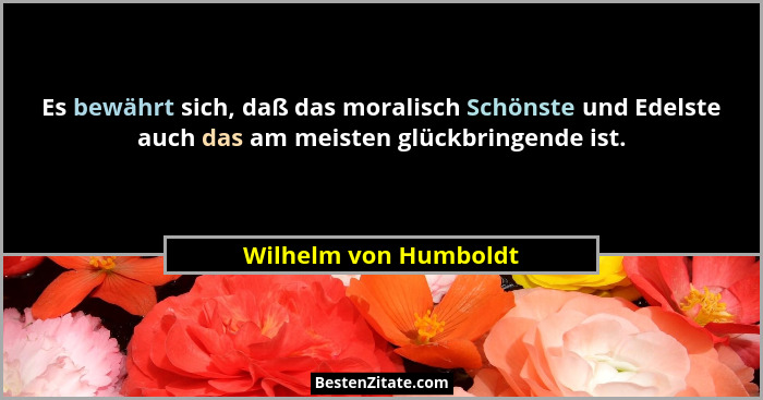 Es bewährt sich, daß das moralisch Schönste und Edelste auch das am meisten glückbringende ist.... - Wilhelm von Humboldt