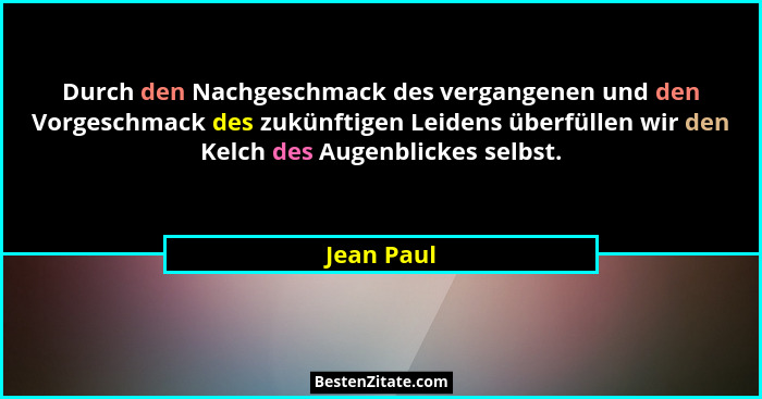 Durch den Nachgeschmack des vergangenen und den Vorgeschmack des zukünftigen Leidens überfüllen wir den Kelch des Augenblickes selbst.... - Jean Paul
