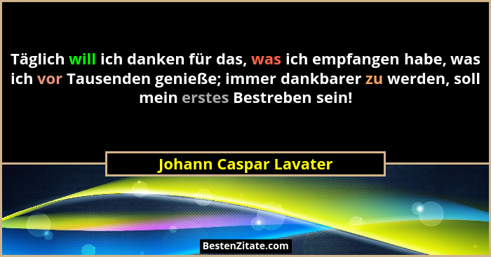 Täglich will ich danken für das, was ich empfangen habe, was ich vor Tausenden genieße; immer dankbarer zu werden, soll mein e... - Johann Caspar Lavater