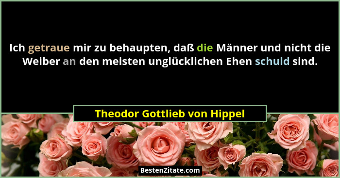Ich getraue mir zu behaupten, daß die Männer und nicht die Weiber an den meisten unglücklichen Ehen schuld sind.... - Theodor Gottlieb von Hippel
