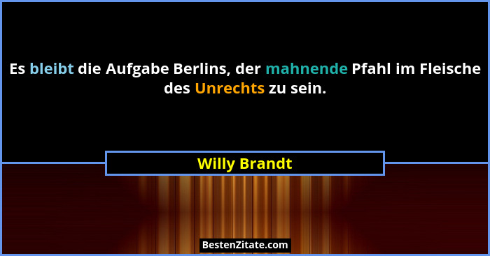 Es bleibt die Aufgabe Berlins, der mahnende Pfahl im Fleische des Unrechts zu sein.... - Willy Brandt