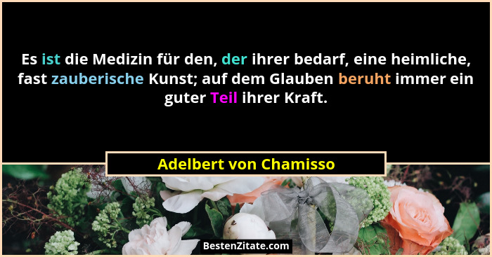 Es ist die Medizin für den, der ihrer bedarf, eine heimliche, fast zauberische Kunst; auf dem Glauben beruht immer ein guter T... - Adelbert von Chamisso