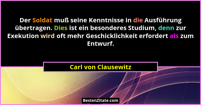 Der Soldat muß seine Kenntnisse in die Ausführung übertragen. Dies ist ein besonderes Studium, denn zur Exekution wird oft mehr... - Carl von Clausewitz