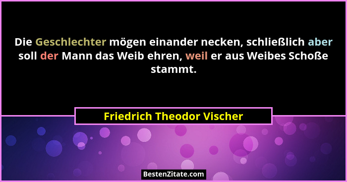 Die Geschlechter mögen einander necken, schließlich aber soll der Mann das Weib ehren, weil er aus Weibes Schoße stammt.... - Friedrich Theodor Vischer