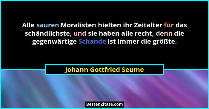 Alle sauren Moralisten hielten ihr Zeitalter für das schändlichste, und sie haben alle recht, denn die gegenwärtige Schande i... - Johann Gottfried Seume
