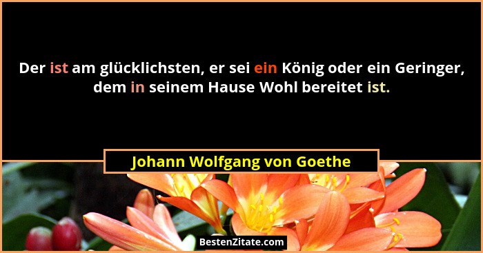 Der ist am glücklichsten, er sei ein König oder ein Geringer, dem in seinem Hause Wohl bereitet ist.... - Johann Wolfgang von Goethe