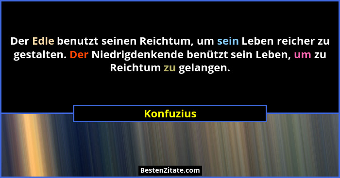 Der Edle benutzt seinen Reichtum, um sein Leben reicher zu gestalten. Der Niedrigdenkende benützt sein Leben, um zu Reichtum zu gelangen.... - Konfuzius