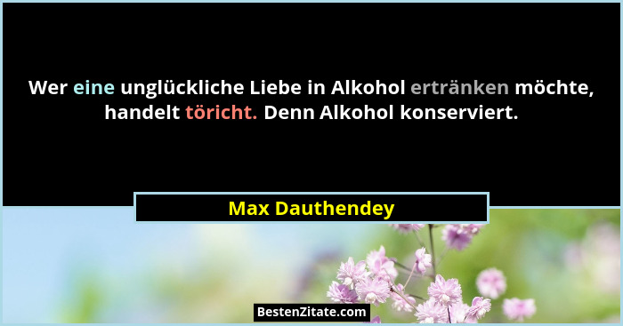 Wer eine unglückliche Liebe in Alkohol ertränken möchte, handelt töricht. Denn Alkohol konserviert.... - Max Dauthendey