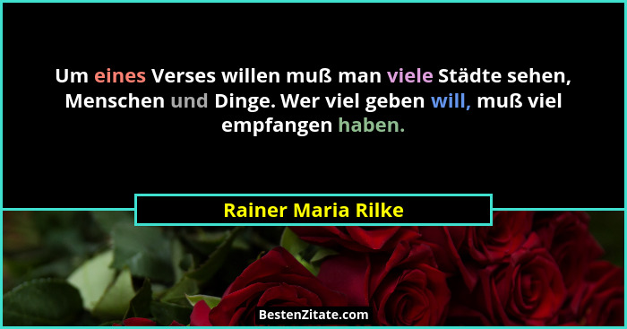 Um eines Verses willen muß man viele Städte sehen, Menschen und Dinge. Wer viel geben will, muß viel empfangen haben.... - Rainer Maria Rilke