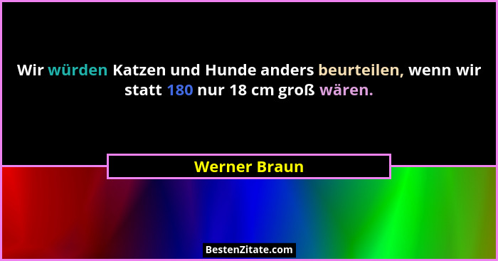 Wir würden Katzen und Hunde anders beurteilen, wenn wir statt 180 nur 18 cm groß wären.... - Werner Braun