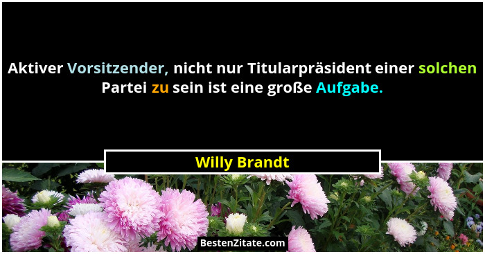 Aktiver Vorsitzender, nicht nur Titularpräsident einer solchen Partei zu sein ist eine große Aufgabe.... - Willy Brandt
