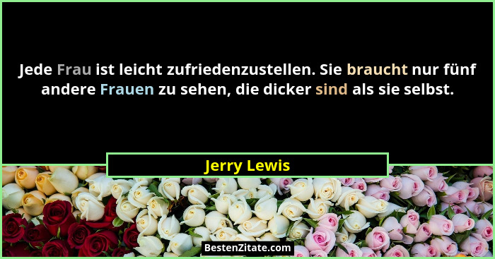 Jede Frau ist leicht zufriedenzustellen. Sie braucht nur fünf andere Frauen zu sehen, die dicker sind als sie selbst.... - Jerry Lewis