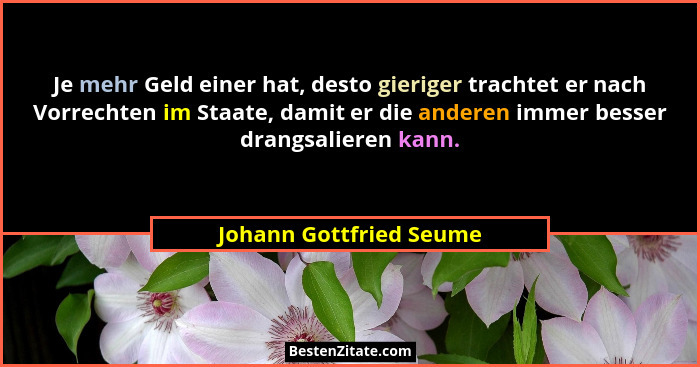 Je mehr Geld einer hat, desto gieriger trachtet er nach Vorrechten im Staate, damit er die anderen immer besser drangsalieren... - Johann Gottfried Seume