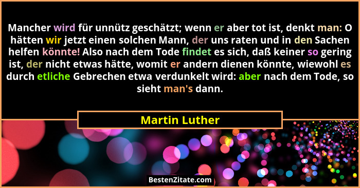 Mancher wird für unnütz geschätzt; wenn er aber tot ist, denkt man: O hätten wir jetzt einen solchen Mann, der uns raten und in den Sa... - Martin Luther