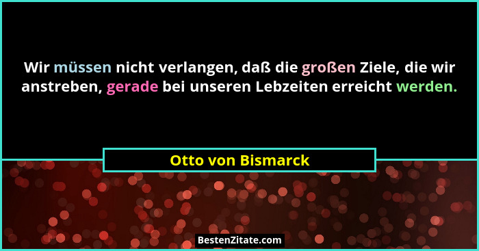 Wir müssen nicht verlangen, daß die großen Ziele, die wir anstreben, gerade bei unseren Lebzeiten erreicht werden.... - Otto von Bismarck