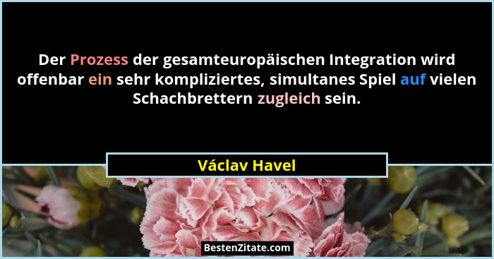 Der Prozess der gesamteuropäischen Integration wird offenbar ein sehr kompliziertes, simultanes Spiel auf vielen Schachbrettern zugleic... - Václav Havel