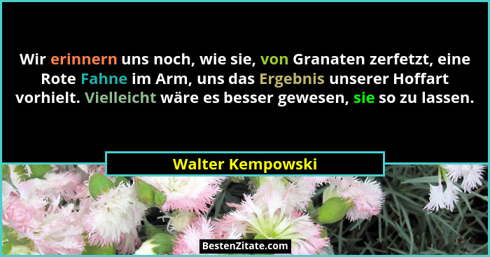 Wir erinnern uns noch, wie sie, von Granaten zerfetzt, eine Rote Fahne im Arm, uns das Ergebnis unserer Hoffart vorhielt. Vielleich... - Walter Kempowski
