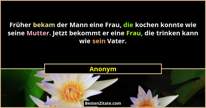 Früher bekam der Mann eine Frau, die kochen konnte wie seine Mutter. Jetzt bekommt er eine Frau, die trinken kann wie sein Vater.... - Anonym