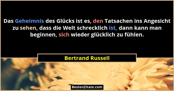 Das Geheimnis des Glücks ist es, den Tatsachen ins Angesicht zu sehen, dass die Welt schrecklich ist, dann kann man beginnen, sich... - Bertrand Russell