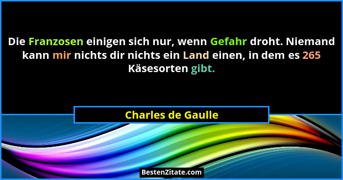 Die Franzosen einigen sich nur, wenn Gefahr droht. Niemand kann mir nichts dir nichts ein Land einen, in dem es 265 Käsesorten gib... - Charles de Gaulle