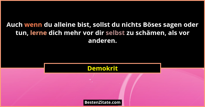 Auch wenn du alleine bist, sollst du nichts Böses sagen oder tun, lerne dich mehr vor dir selbst zu schämen, als vor anderen.... - Demokrit