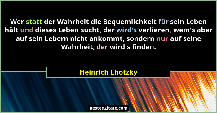 Wer statt der Wahrheit die Bequemlichkeit für sein Leben hält und dieses Leben sucht, der wird's verlieren, wem's aber auf... - Heinrich Lhotzky