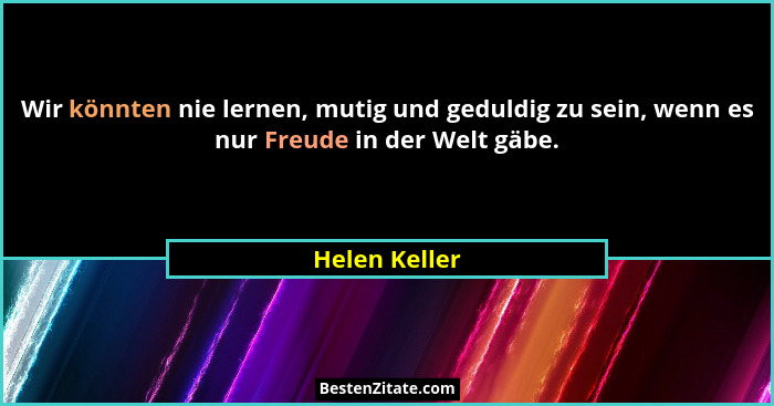 Wir könnten nie lernen, mutig und geduldig zu sein, wenn es nur Freude in der Welt gäbe.... - Helen Keller