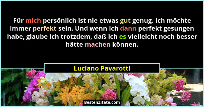 Für mich persönlich ist nie etwas gut genug. Ich möchte immer perfekt sein. Und wenn ich dann perfekt gesungen habe, glaube ich tr... - Luciano Pavarotti