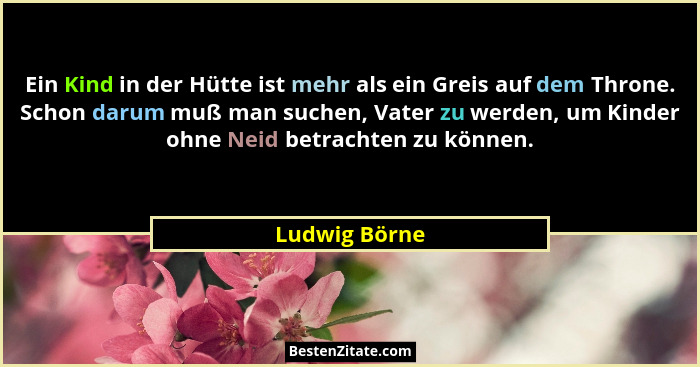 Ein Kind in der Hütte ist mehr als ein Greis auf dem Throne. Schon darum muß man suchen, Vater zu werden, um Kinder ohne Neid betrachte... - Ludwig Börne
