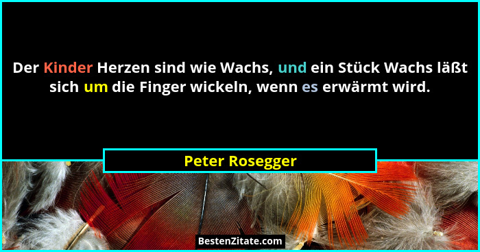Der Kinder Herzen sind wie Wachs, und ein Stück Wachs läßt sich um die Finger wickeln, wenn es erwärmt wird.... - Peter Rosegger