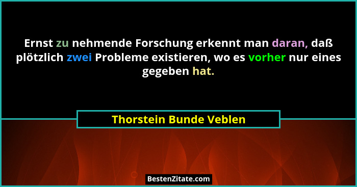 Ernst zu nehmende Forschung erkennt man daran, daß plötzlich zwei Probleme existieren, wo es vorher nur eines gegeben hat.... - Thorstein Bunde Veblen